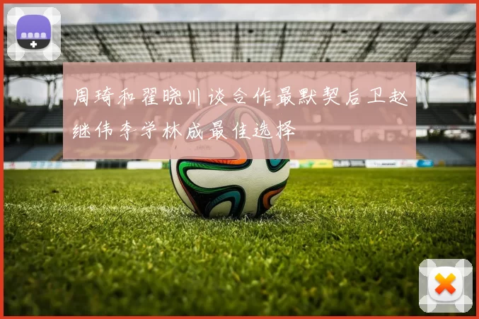 周琦和翟晓川谈合作最默契后卫赵继伟李学林成最佳选择