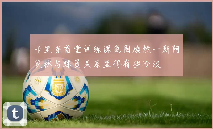 卡里克首堂训练课氛围焕然一新阿莫林与球员关系显得有些冷淡