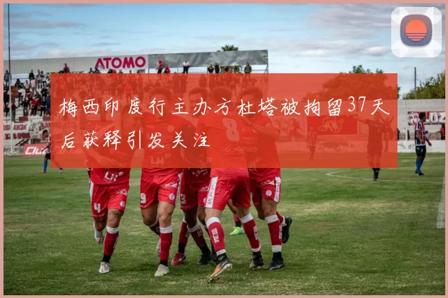 梅西印度行主办方杜塔被拘留37天后获释引发关注