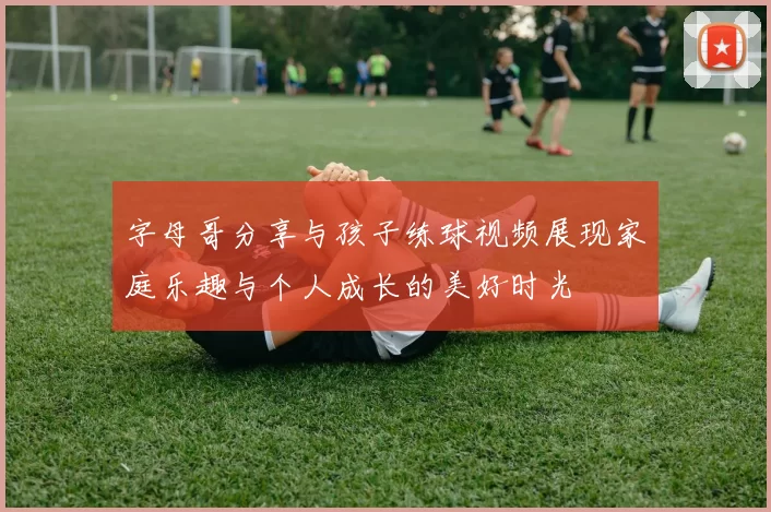 字母哥分享与孩子练球视频展现家庭乐趣与个人成长的美好时光