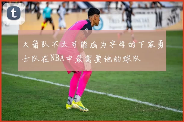 火箭队不太可能成为字母的下家勇士队在NBA中最需要他的球队