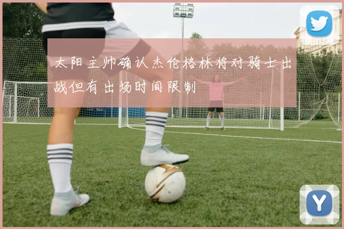 太阳主帅确认杰伦格林将对骑士出战但有出场时间限制