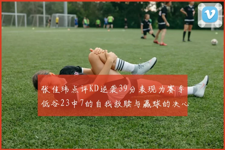 张佳玮点评KD逆袭39分表现为赛季低谷23中7的自我救赎与赢球的决心